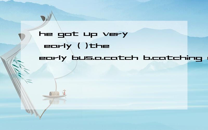 he got up very early ( )the early bus.a.catch b.catching c.caught d.to catch 选哪个为什么