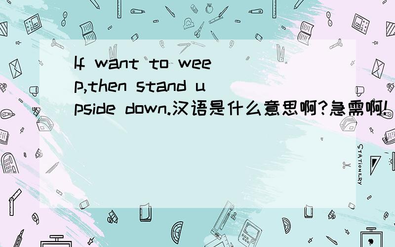 If want to weep,then stand upside down.汉语是什么意思啊?急需啊!