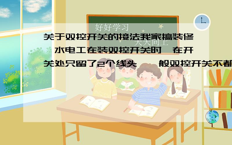 关于双控开关的接法我家搞装修,水电工在装双控开关时,在开关处只留了2个线头,一般双控开关不都需要3个线头吗?（双控开关是单刀双掷,公共端接火线,两个自由端对接中间过渡线）他说两