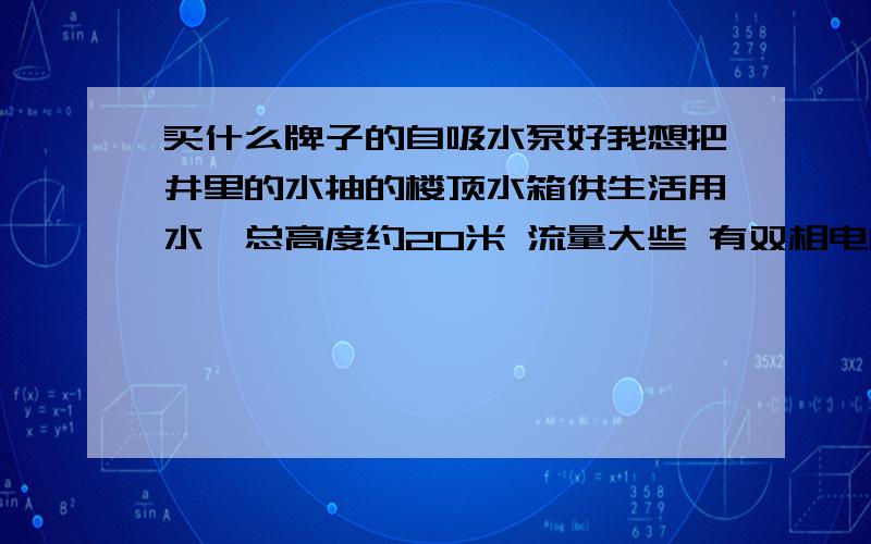 买什么牌子的自吸水泵好我想把井里的水抽的楼顶水箱供生活用水,总高度约20米 流量大些 有双相电的.我该买什么样的泵,什么型号的好.