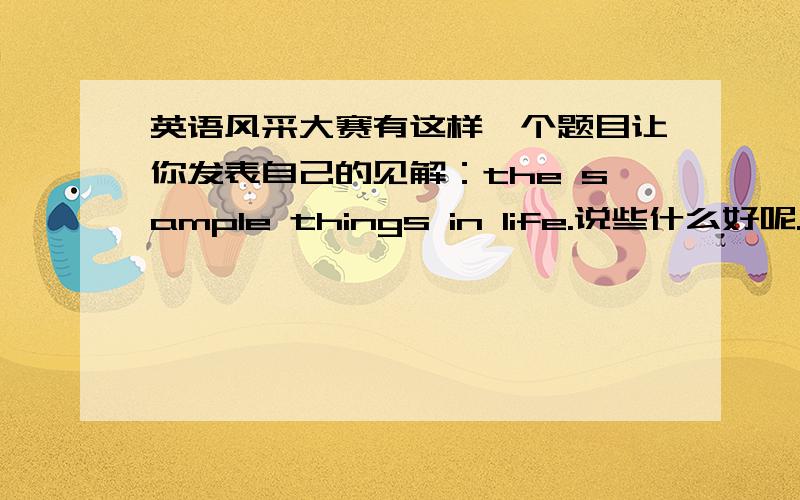 英语风采大赛有这样一个题目让你发表自己的见解：the sample things in life.说些什么好呢.请用英语帮我要把自己的看法说出来,用英语回答,应该是表达出对生活的态度就可以了吧,希望参加过英