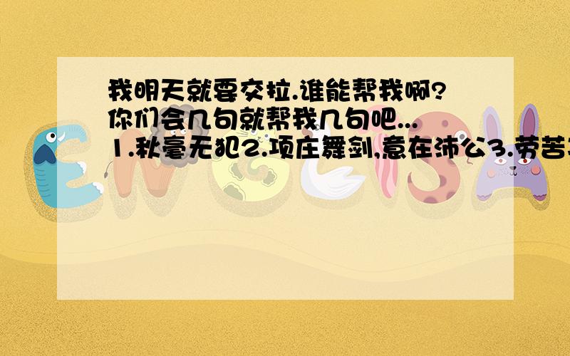 我明天就要交拉.谁能帮我啊?你们会几句就帮我几句吧...1.秋毫无犯2.项庄舞剑,意在沛公3.劳苦功高4.人为刀俎,我为鱼肉5.竖子不足与谋