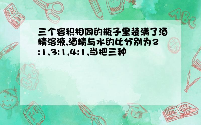 三个容积相同的瓶子里装满了酒精溶液,酒精与水的比分别为2:1,3:1,4:1,当把三种