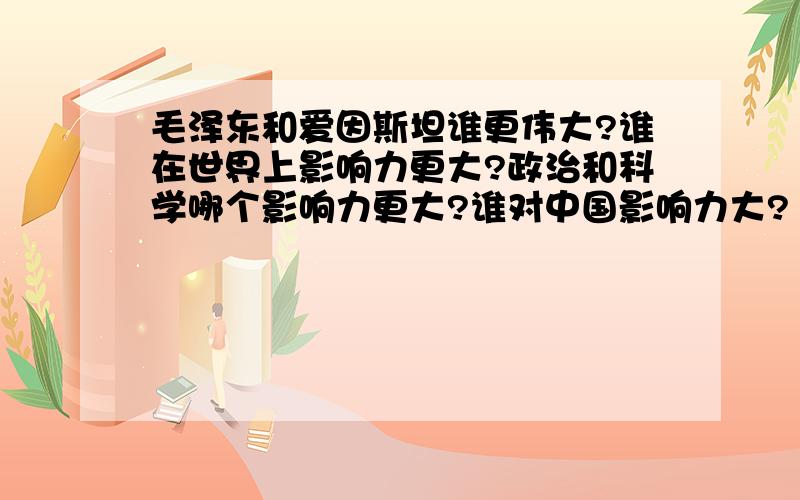 毛泽东和爱因斯坦谁更伟大?谁在世界上影响力更大?政治和科学哪个影响力更大?谁对中国影响力大?