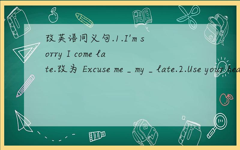 改英语同义句.1.I'm sorry I come late.改为 Excuse me _ my _ late.2.Use your head,and then you ...改英语同义句.1.I'm sorry I come late.改为 Excuse me _ my _ late.2.Use your head,and then you can work out this problem.改为 _ you think_