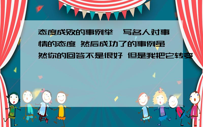 态度成败的事例举一写名人对事情的态度 然后成功了的事例虽然你的回答不是很好 但是我把它转变一下就可以了