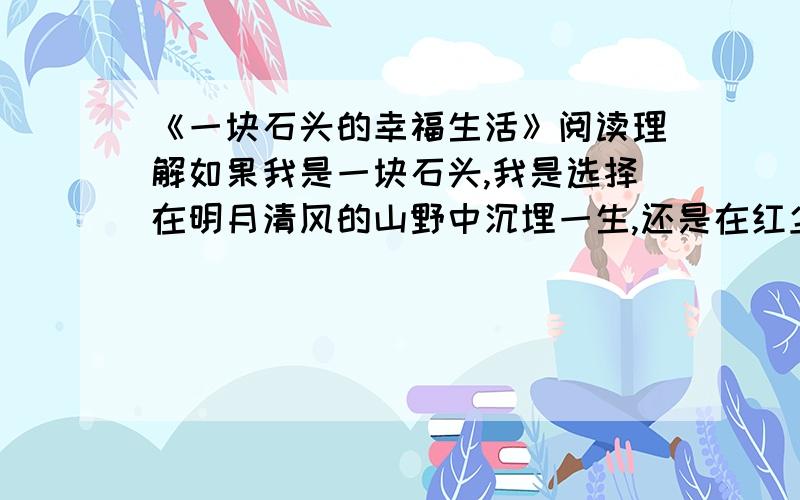 《一块石头的幸福生活》阅读理解如果我是一块石头,我是选择在明月清风的山野中沉埋一生,还是在红尘滚滚的市井间喧嚣蒙垢；是坚守仁静的内心,还是随缘于落落风尘的侵凌. 　　在吴江