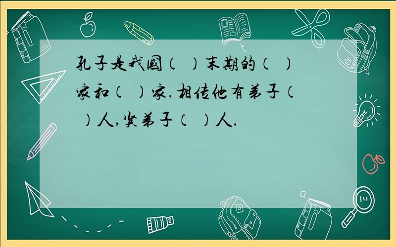 孔子是我国（ ）末期的（ ）家和（ ）家.相传他有弟子（ ）人,贤弟子（ ）人.