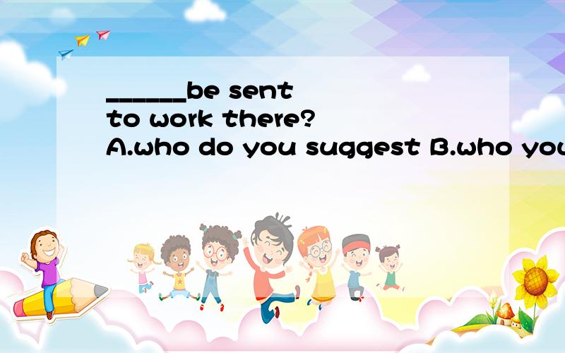 ______be sent to work there?A.who do you suggest B.who yousuggest that should C.do you sugges...______be sent to work there?A.who do you suggestB.who yousuggest that shouldC.do you suggest who shouldD.do you suggest who should正确答案选什么?