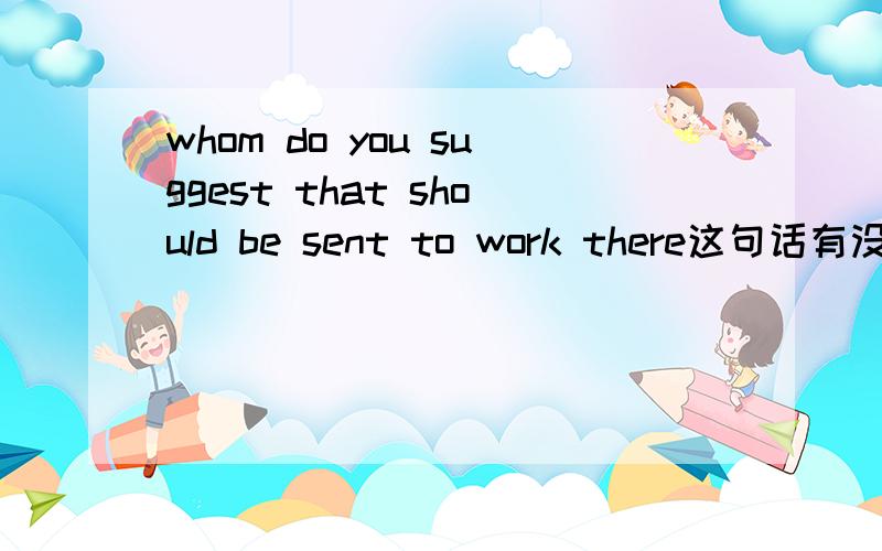 whom do you suggest that should be sent to work there这句话有没有语法问题