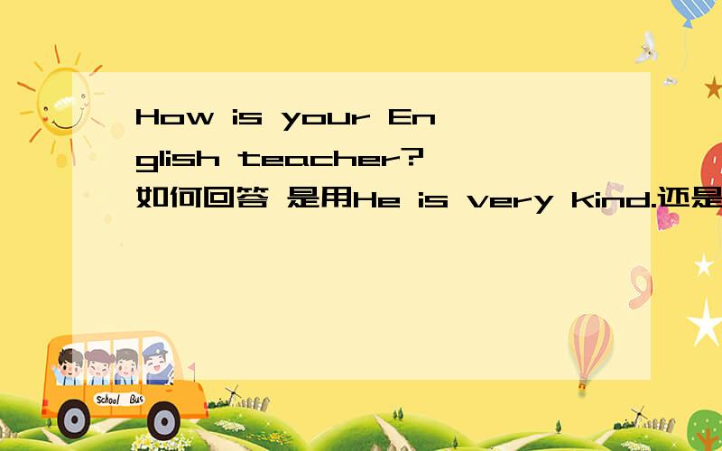 How is your English teacher?如何回答 是用He is very kind.还是用He is fine.