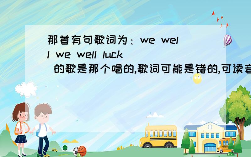 那首有句歌词为：we well we well luck 的歌是那个唱的,歌词可能是错的,可读音听起来就这...那首有句歌词为：we well we well luck 的歌是那个唱的,歌词可能是错的,可读音听起来就这几个单词,麻烦