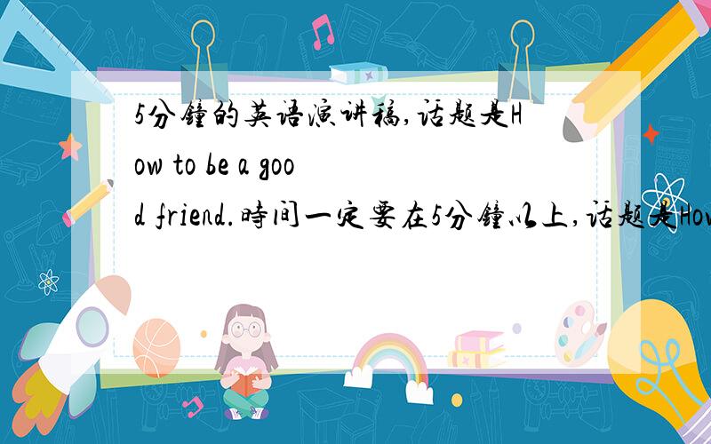 5分钟的英语演讲稿,话题是How to be a good friend.时间一定要在5分钟以上,话题是How to be a good friend.好的话会追加分,