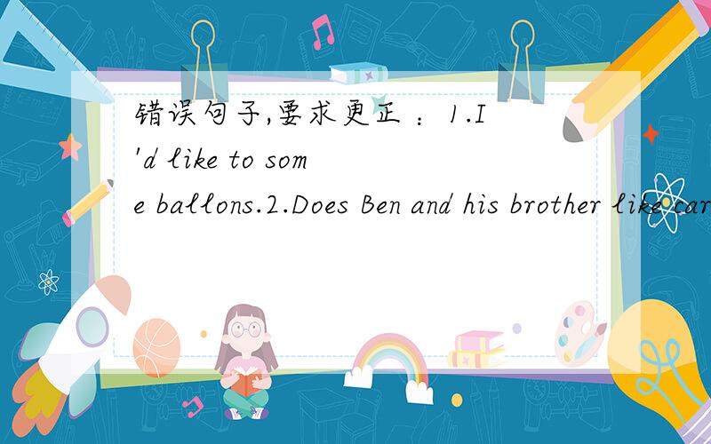 错误句子,要求更正 ：1.I'd like to some ballons.2.Does Ben and his brother like cartoos?3.What do it mean 二、His grandpa needs a pair of ( ) when he reads newspapers.三、根据答句提问题 -----I play the piano .四、翻译：1.昨