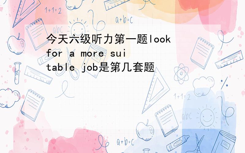 今天六级听力第一题look for a more suitable job是第几套题