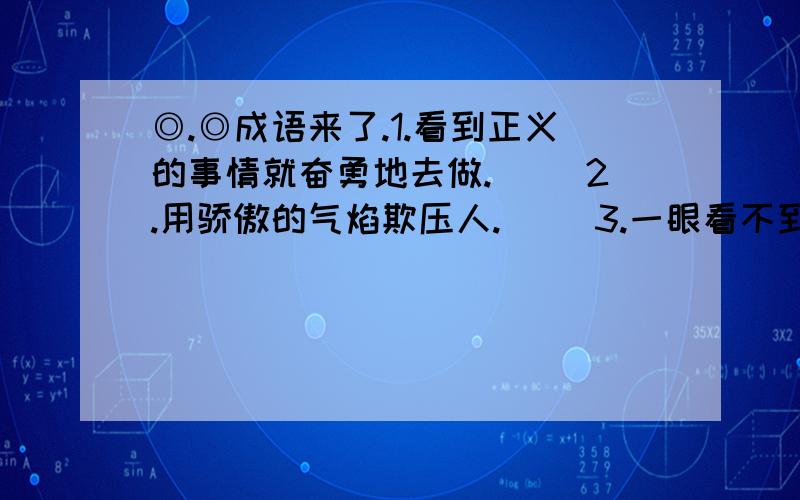 ◎.◎成语来了.1.看到正义的事情就奋勇地去做.（ ）2.用骄傲的气焰欺压人.（ ）3.一眼看不到边,形容辽阔.（ ）4.喜欢得舍不得放下.（ ）5.有些是病是由于吃东西不小心造成得.（ ）6.形容专