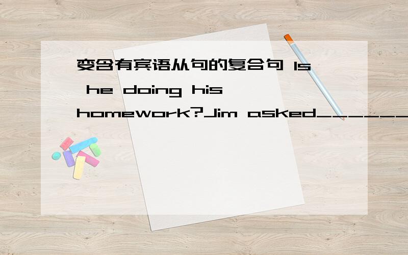 变含有宾语从句的复合句 Is he doing his homework?Jim asked_______?