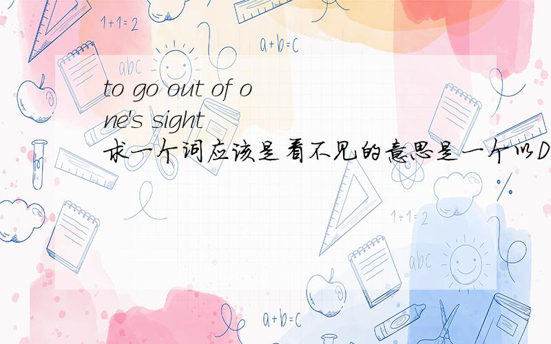 to go out of one's sight    求一个词应该是看不见的意思是一个以D 开头的词to go out of one's sight  =  D_