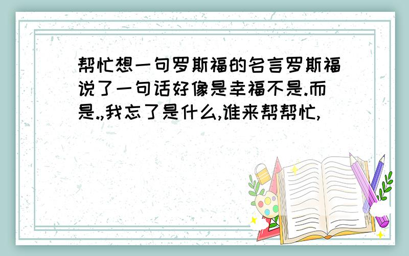 帮忙想一句罗斯福的名言罗斯福说了一句话好像是幸福不是.而是.,我忘了是什么,谁来帮帮忙,