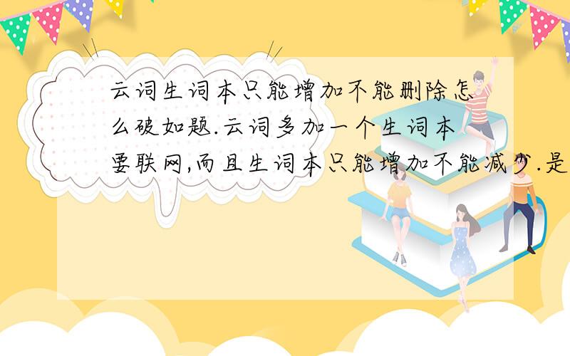 云词生词本只能增加不能删除怎么破如题.云词多加一个生词本要联网,而且生词本只能增加不能减少.是我不会用,还是云词需要进一步改进.