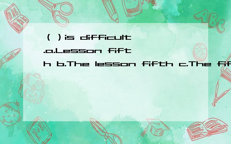 （）is difficult.a.Lesson fifth b.The lesson fifth c.The fifth lesson