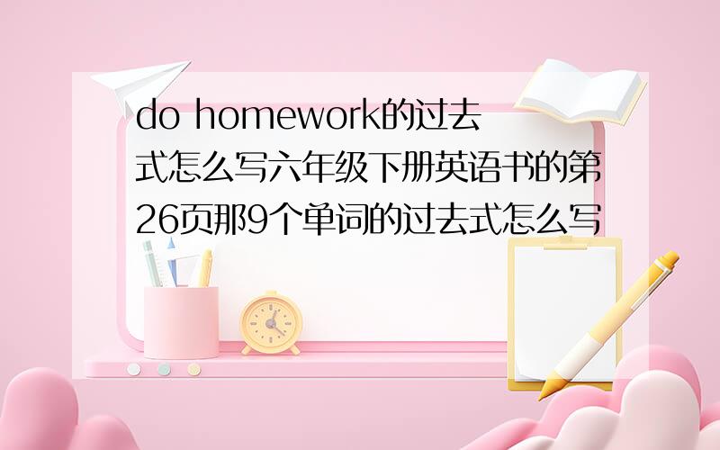 do homework的过去式怎么写六年级下册英语书的第26页那9个单词的过去式怎么写