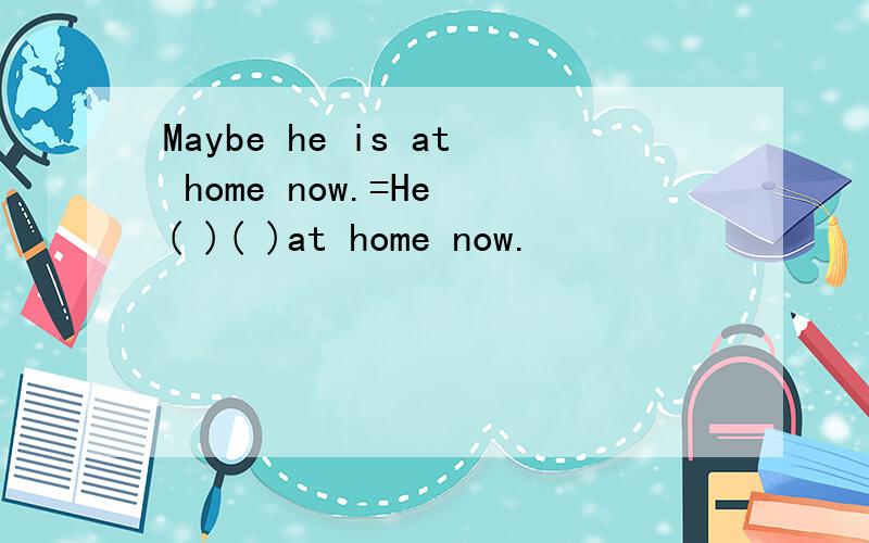 Maybe he is at home now.=He ( )( )at home now.