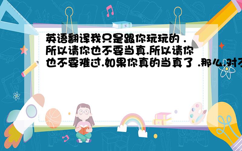 英语翻译我只是跟你玩玩的 .所以请你也不要当真.所以请你也不要难过.如果你真的当真了 .那么.对不起.