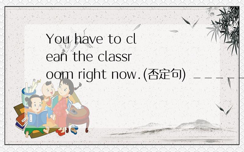 You have to clean the classroom right now.(否定句) ___________________________________
