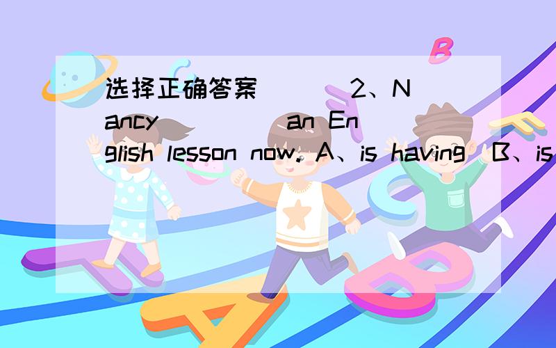 选择正确答案（   ）2、Nancy_____an English lesson now. A、is having  B、is have C、having D、have（   ）6、--Where_______you just now?-----i_____at home.A、are；am B、were；was C、were；wereD、are；was（   ）7、there is a S