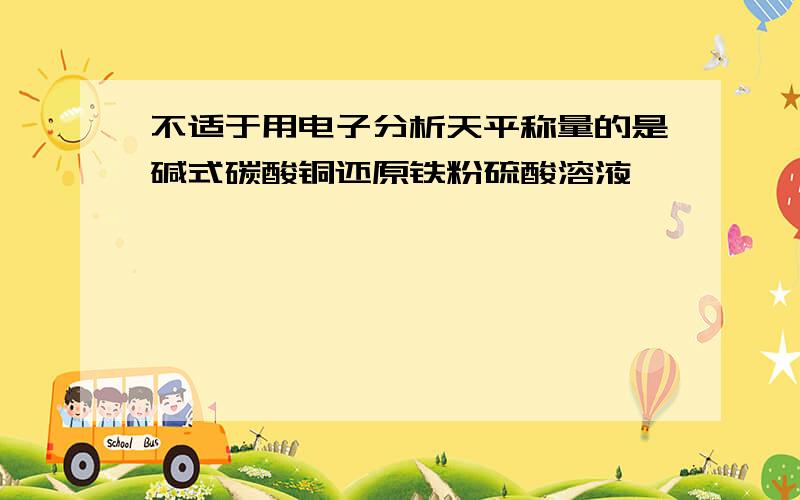 不适于用电子分析天平称量的是碱式碳酸铜还原铁粉硫酸溶液