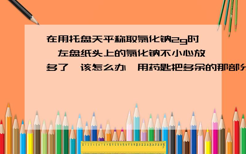 在用托盘天平称取氯化钠2g时,左盘纸头上的氯化钠不小心放多了,该怎么办,用药匙把多余的那部分取出来?