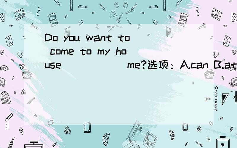 Do you want to come to my house______me?选项：A.can B.atC.of D.with打错了，A选项是：to