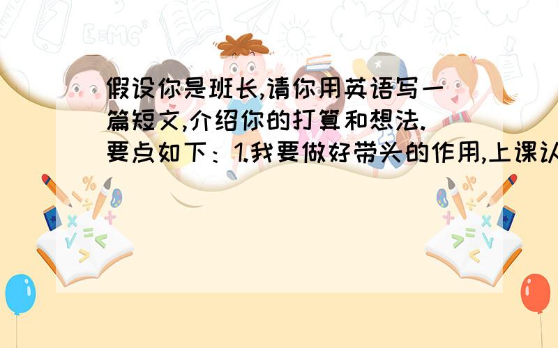 假设你是班长,请你用英语写一篇短文,介绍你的打算和想法.要点如下：1.我要做好带头的作用,上课认真听讲,积极发言.2.我会做老师的小帮手,帮老师分担一些事,协助老师把班级管好.3.我要丰