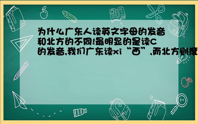 为什么广东人读英文字母的发音和北方的不同!最明显的是读C的发音,我们广东读xi“西”,而北方则度xei,怎么会这样!哪个读法正确?