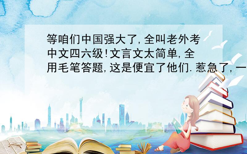 等咱们中国强大了,全叫老外考中文四六级!文言文太简单,全用毛笔答题,这是便宜了他们.惹急了,一人一把刀一个龟壳,刻甲骨文!论文题目就叫：论三个代表!到了考听力的时候全用周杰伦的歌,