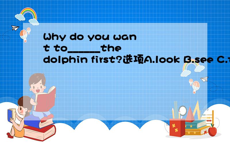 Why do you want to______the dolphin first?选项A.look B.see C.take a look 为什么不能选A和C.