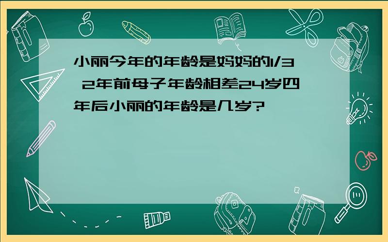 小丽今年的年龄是妈妈的1/3 2年前母子年龄相差24岁四年后小丽的年龄是几岁?