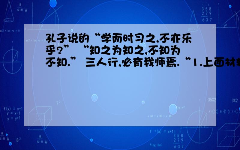 孔子说的“学而时习之,不亦乐乎?” “知之为知之,不知为不知.” 三人行,必有我师焉.“1.上面材料的第一句表达了他的什么教育思想?2.上述材料的教育思想对我们的学习有何启发?