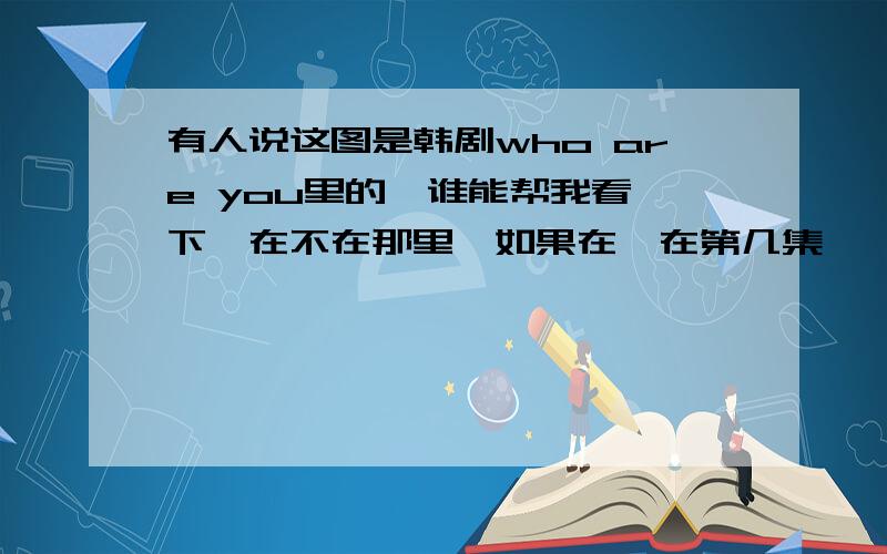 有人说这图是韩剧who are you里的,谁能帮我看一下,在不在那里,如果在,在第几集