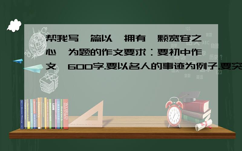 帮我写一篇以【拥有一颗宽容之心】为题的作文要求：要初中作文,600字.要以名人的事迹为例子.要突出宽容的重要性.