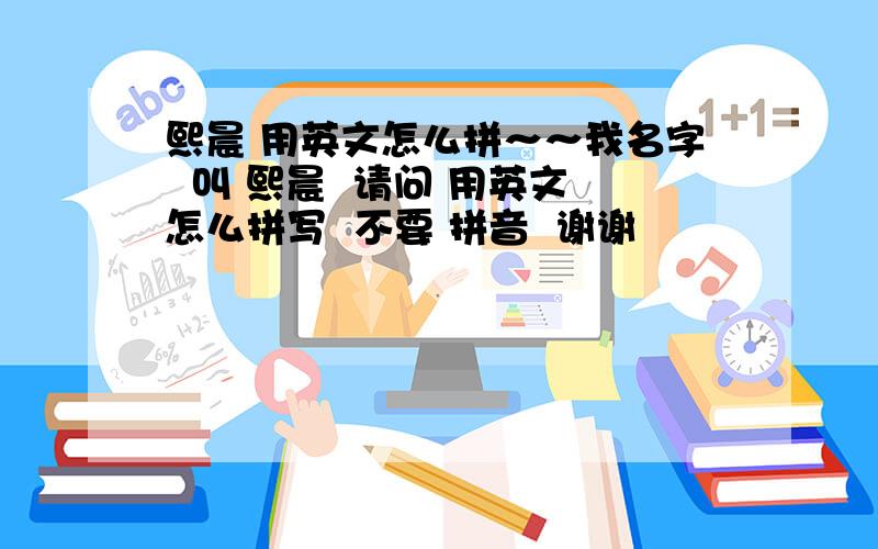 熙晨 用英文怎么拼～～我名字  叫 熙晨  请问 用英文怎么拼写  不要 拼音  谢谢