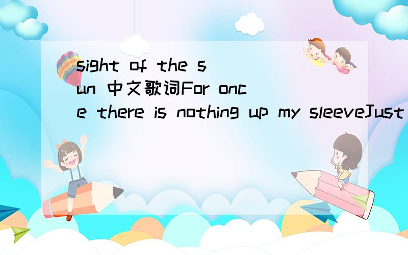 sight of the sun 中文歌词For once there is nothing up my sleeveJust Some scars from a life that used to trouble meI used to run at first sight of the sunNow I lay here waiting for you to wake upThe city outside still sounds like it’s on fireYou