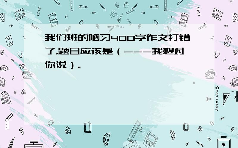 我们班的陋习400字作文打错了，题目应该是（---我想对你说）。