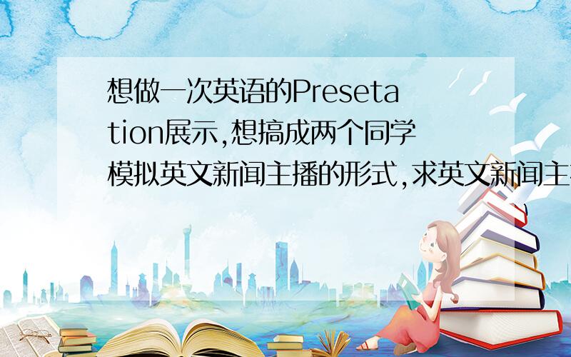 想做一次英语的Presetation展示,想搞成两个同学模拟英文新闻主播的形式,求英文新闻主持人的开场白包括中途与外场主持人连线时会用到的英文、最后播报完毕会讲的表达等等 ...看视频听力