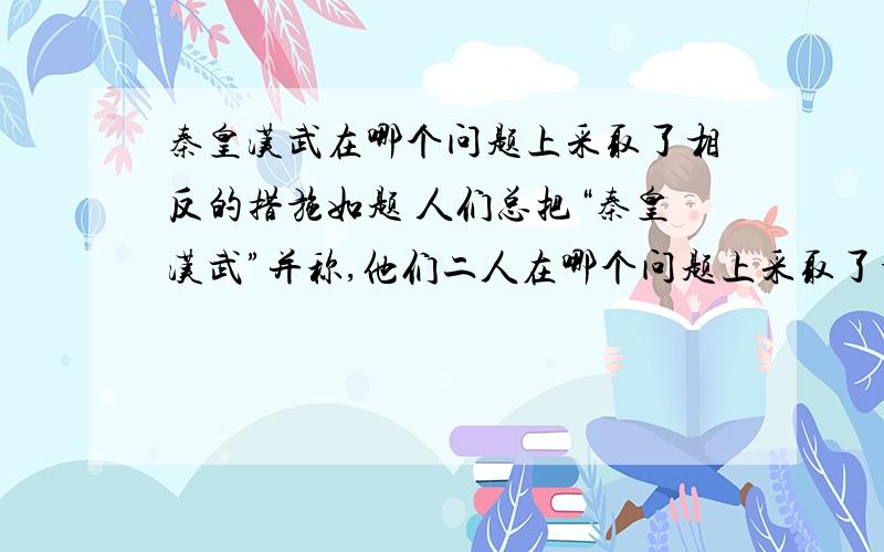 秦皇汉武在哪个问题上采取了相反的措施如题 人们总把“秦皇汉武”并称,他们二人在哪个问题上采取了相反的措施?