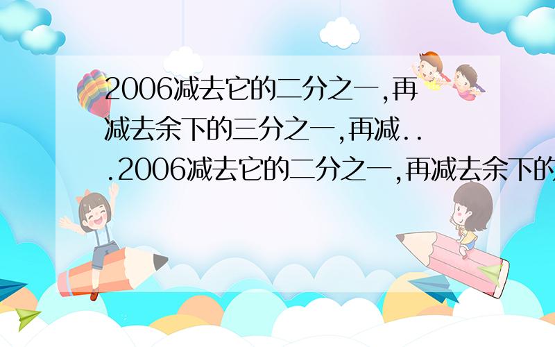 2006减去它的二分之一,再减去余下的三分之一,再减...2006减去它的二分之一,再减去余下的三分之一,再减去余下的四分之一,依次类推,一直减去余下的2006分之一,最后剩下的数是多少?