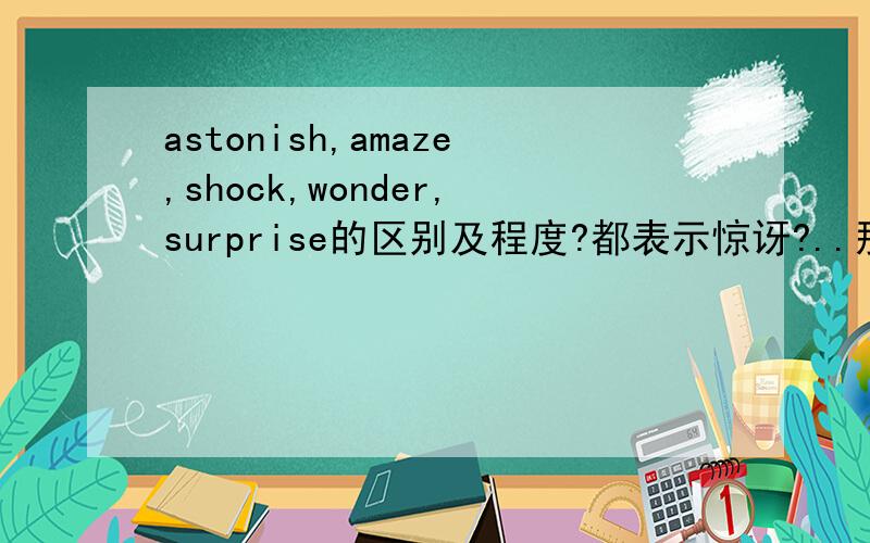 astonish,amaze,shock,wonder,surprise的区别及程度?都表示惊讶?..那表示的惊讶程度是?或者说..它们就是可以相互替换?最好不要从词典上直接搬下来的..简单明了就好..