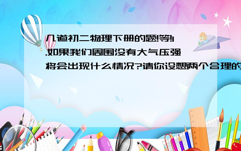 几道初二物理下册的题!等!1.如果我们周围没有大气压强,将会出现什么情况?请你设想两个合理的场景.2.做托里拆利实验时,在下列情况下,会出现什么现象?是否会影响实验结果?（1）管子倾斜