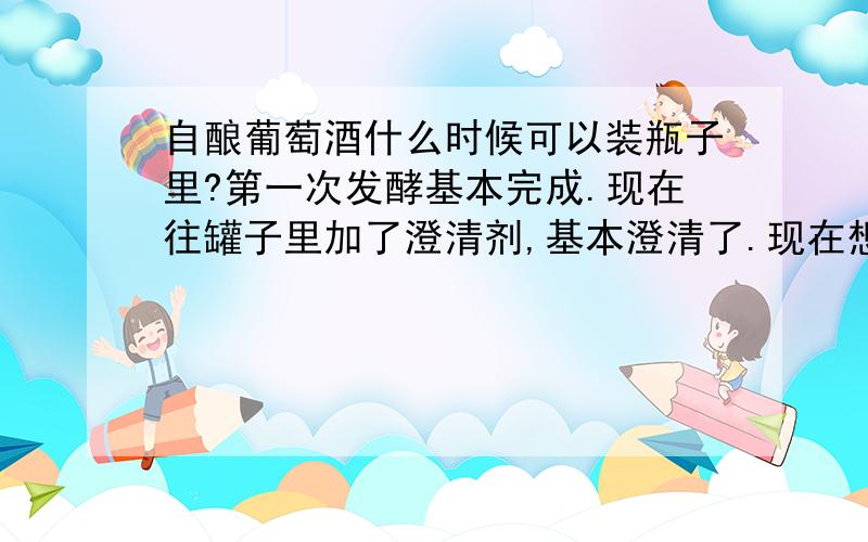 自酿葡萄酒什么时候可以装瓶子里?第一次发酵基本完成.现在往罐子里加了澄清剂,基本澄清了.现在想装瓶,但是还有一点点细腻的气泡往上冒.现在可以装到瓶子里吗?装进去封口,会不会瓶子